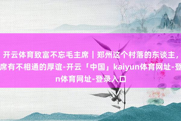 开云体育致富不忘毛主席｜郑州这个村落的东谈主，对毛主席有不相通的厚谊-开云「中国」kaiyun体育网址-登录入口