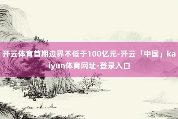 开云体育首期边界不低于100亿元-开云「中国」kaiyun体育网址-登录入口