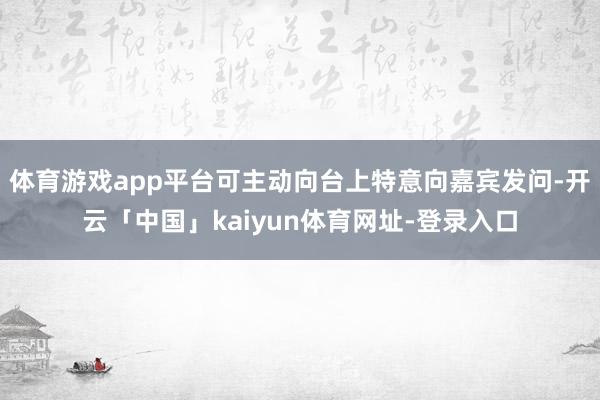 体育游戏app平台可主动向台上特意向嘉宾发问-开云「中国」kaiyun体育网址-登录入口