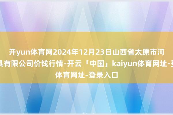 开yun体育网2024年12月23日山西省太原市河西农家具有限公司价钱行情-开云「中国」kaiyun体育网址-登录入口