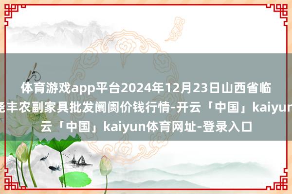 体育游戏app平台2024年12月23日山西省临汾市尧皆区奶牛场尧丰农副家具批发阛阓价钱行情-开云「中国」kaiyun体育网址-登录入口