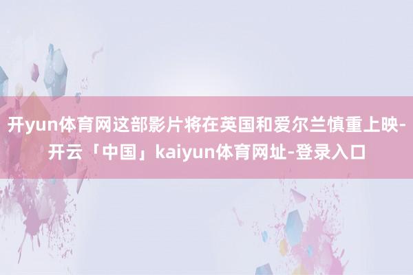 开yun体育网这部影片将在英国和爱尔兰慎重上映-开云「中国」kaiyun体育网址-登录入口