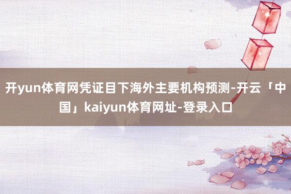 开yun体育网凭证目下海外主要机构预测-开云「中国」kaiyun体育网址-登录入口