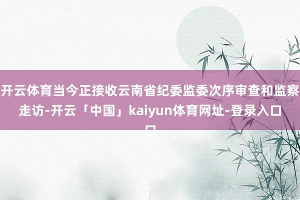 开云体育当今正接收云南省纪委监委次序审查和监察走访-开云「中国」kaiyun体育网址-登录入口
