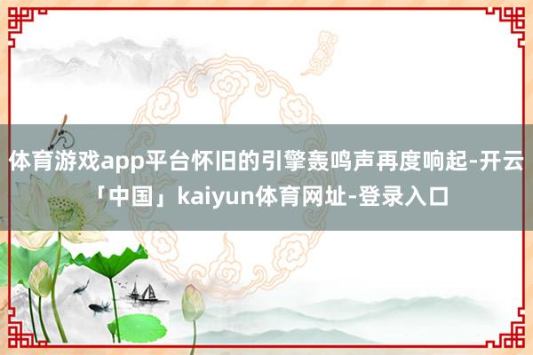 体育游戏app平台怀旧的引擎轰鸣声再度响起-开云「中国」kaiyun体育网址-登录入口