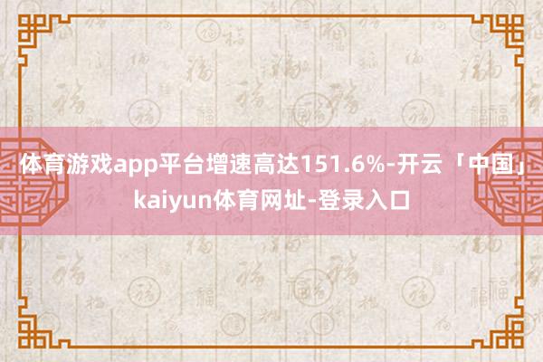 体育游戏app平台增速高达151.6%-开云「中国」kaiyun体育网址-登录入口