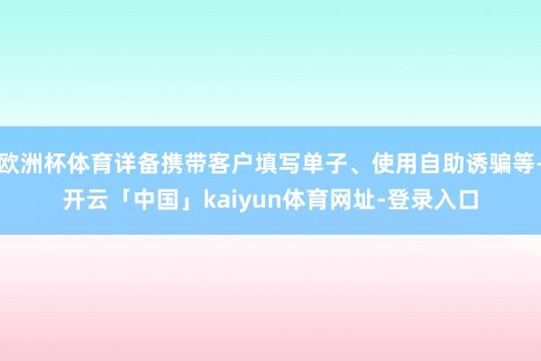欧洲杯体育详备携带客户填写单子、使用自助诱骗等-开云「中国」kaiyun体育网址-登录入口