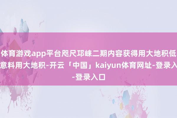 体育游戏app平台咫尺邛崃二期内容获得用大地积低于意料用大地积-开云「中国」kaiyun体育网址-登录入口