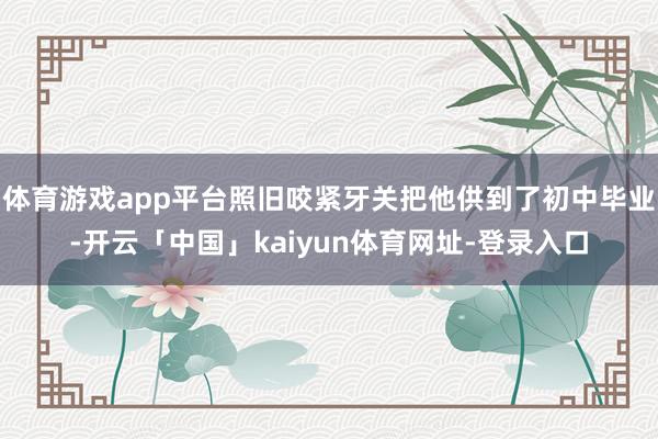 体育游戏app平台照旧咬紧牙关把他供到了初中毕业-开云「中国」kaiyun体育网址-登录入口