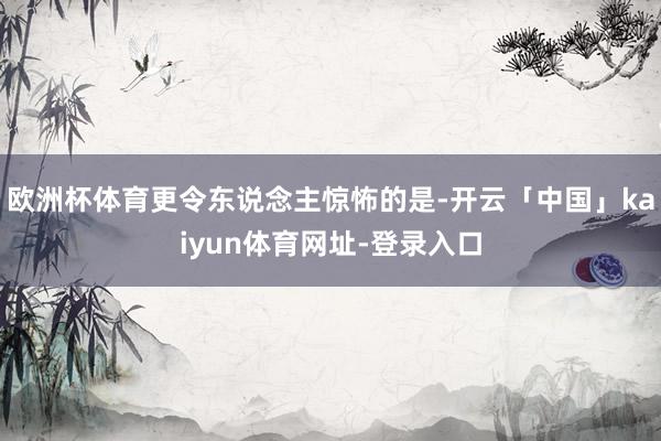 欧洲杯体育更令东说念主惊怖的是-开云「中国」kaiyun体育网址-登录入口