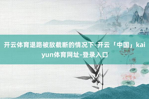 开云体育退路被敌截断的情况下-开云「中国」kaiyun体育网址-登录入口