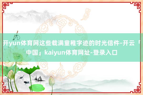 开yun体育网这些载满童稚字迹的时光信件-开云「中国」kaiyun体育网址-登录入口