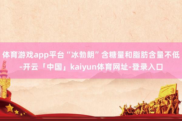 体育游戏app平台“冰勃朗”含糖量和脂肪含量不低-开云「中国」kaiyun体育网址-登录入口