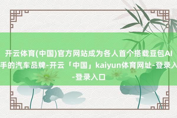 开云体育(中国)官方网站成为各人首个搭载豆包AI助手的汽车品牌-开云「中国」kaiyun体育网址-登录入口