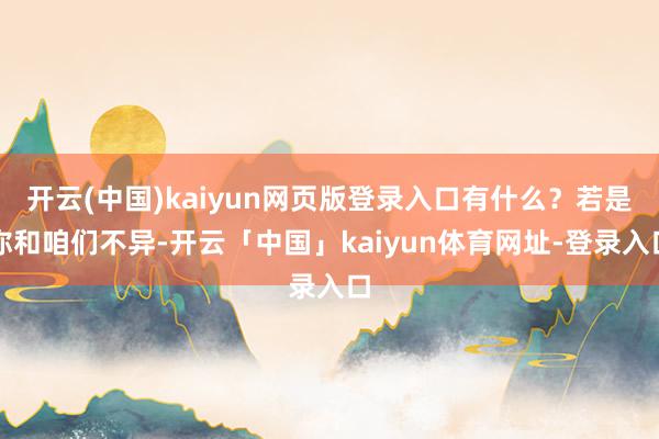 开云(中国)kaiyun网页版登录入口有什么？若是你和咱们不异-开云「中国」kaiyun体育网址-登录入口