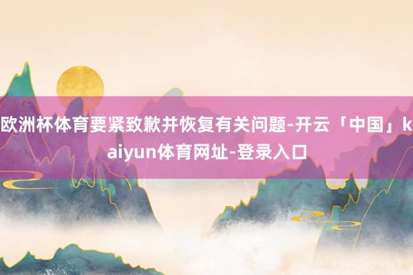 欧洲杯体育要紧致歉并恢复有关问题-开云「中国」kaiyun体育网址-登录入口