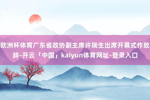 欧洲杯体育广东省政协副主席许瑞生出席开幕式作致辞-开云「中国」kaiyun体育网址-登录入口