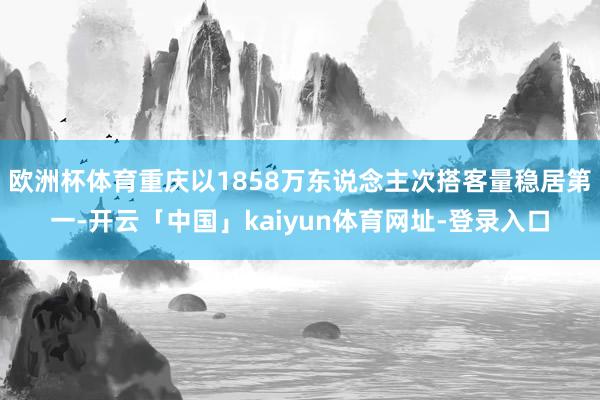 欧洲杯体育重庆以1858万东说念主次搭客量稳居第一-开云「中国」kaiyun体育网址-登录入口