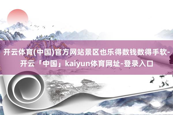 开云体育(中国)官方网站景区也乐得数钱数得手软-开云「中国」kaiyun体育网址-登录入口