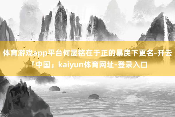 体育游戏app平台何晟铭在于正的暴戾下更名-开云「中国」kaiyun体育网址-登录入口
