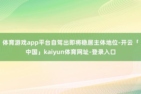 体育游戏app平台自驾出即将稳居主体地位-开云「中国」kaiyun体育网址-登录入口