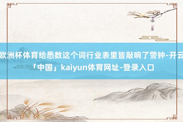 欧洲杯体育给悉数这个词行业表里皆敲响了警钟-开云「中国」kaiyun体育网址-登录入口