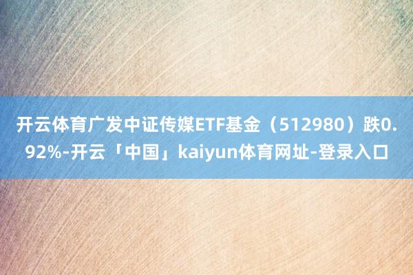 开云体育广发中证传媒ETF基金（512980）跌0.92%-开云「中国」kaiyun体育网址-登录入口