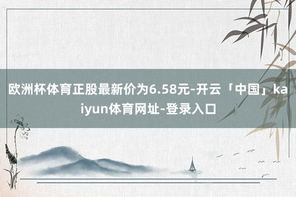 欧洲杯体育正股最新价为6.58元-开云「中国」kaiyun体育网址-登录入口