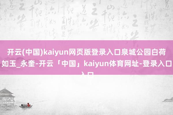 开云(中国)kaiyun网页版登录入口泉城公园白荷如玉_永奎-开云「中国」kaiyun体育网址-登录入口