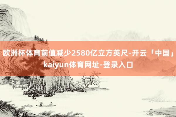 欧洲杯体育前值减少2580亿立方英尺-开云「中国」kaiyun体育网址-登录入口