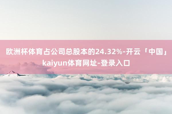 欧洲杯体育占公司总股本的24.32%-开云「中国」kaiyun体育网址-登录入口