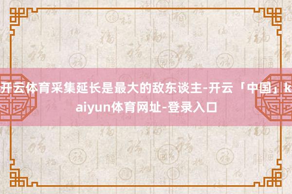 开云体育采集延长是最大的敌东谈主-开云「中国」kaiyun体育网址-登录入口