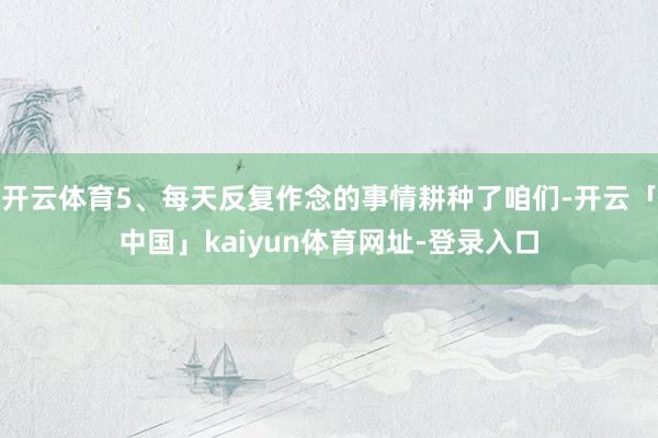 开云体育5、每天反复作念的事情耕种了咱们-开云「中国」kaiyun体育网址-登录入口