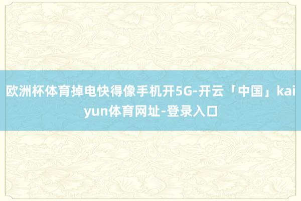 欧洲杯体育掉电快得像手机开5G-开云「中国」kaiyun体育网址-登录入口