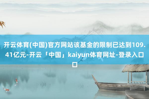 开云体育(中国)官方网站该基金的限制已达到109.41亿元-开云「中国」kaiyun体育网址-登录入口