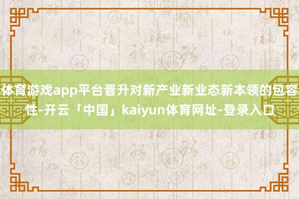 体育游戏app平台晋升对新产业新业态新本领的包容性-开云「中国」kaiyun体育网址-登录入口