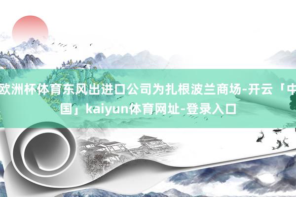 欧洲杯体育东风出进口公司为扎根波兰商场-开云「中国」kaiyun体育网址-登录入口