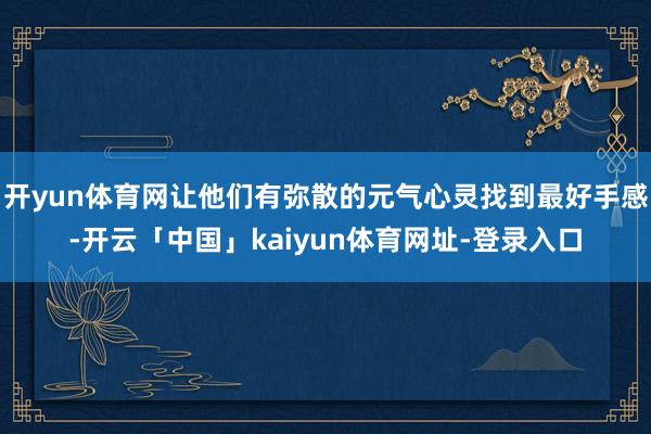 开yun体育网让他们有弥散的元气心灵找到最好手感-开云「中国」kaiyun体育网址-登录入口
