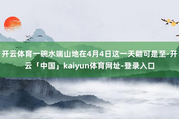 开云体育一碗水端山地在4月4日这一天翩可是至-开云「中国」kaiyun体育网址-登录入口